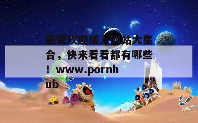 最受歡迎成人網(wǎng)站大集合，快來看看都有哪些！www.pornhub