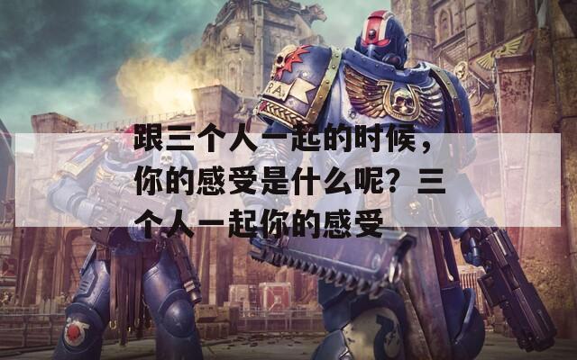 跟三個人一起的時候，你的感受是什么呢？三個人一起你的感受