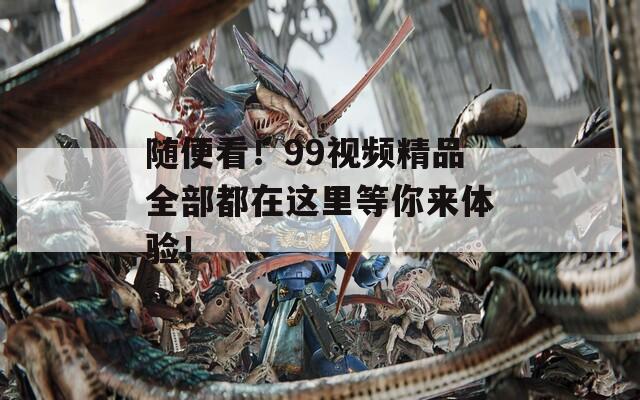 隨便看！99視頻精品全部都在這里等你來體驗(yàn)！