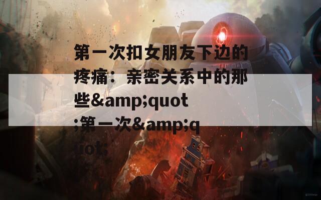 第一次扣女朋友下邊的疼痛：親密關(guān)系中的那些&quot;第一次&quot;