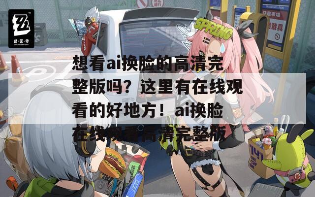 想看ai換臉的高清完整版嗎？這里有在線觀看的好地方！ai換臉在線觀看高清完整版