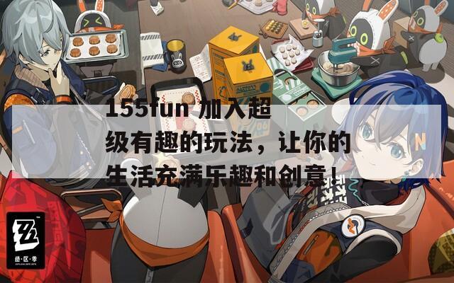 155fun 加入超級有趣的玩法，讓你的生活充滿樂趣和創(chuàng)意！