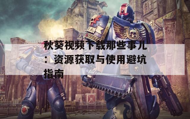 秋葵視頻下載那些事兒：資源獲取與使用避坑指南