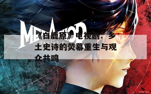 《白鹿原》電視?。亨l(xiāng)土史詩的熒幕重生與觀眾共鳴