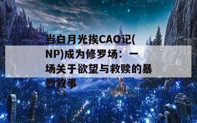 當(dāng)白月光挨CAO記(NP)成為修羅場：一場關(guān)于欲望與救贖的暴烈敘事