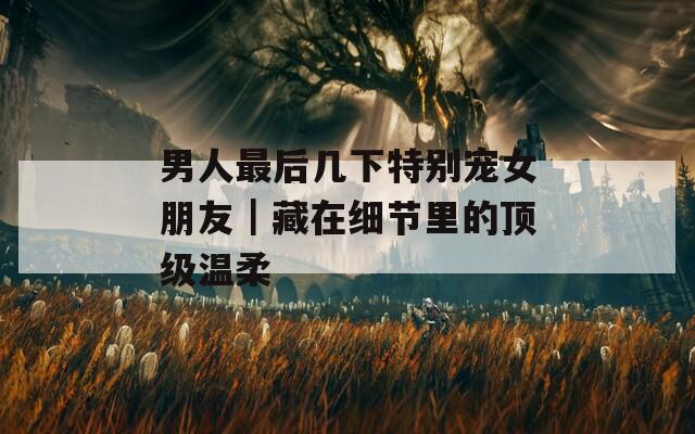 男人最后幾下特別寵女朋友｜藏在細節(jié)里的頂級溫柔
