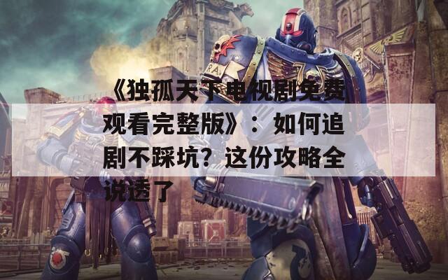 《獨孤天下電視劇免費觀看完整版》：如何追劇不踩坑？這份攻略全說透了