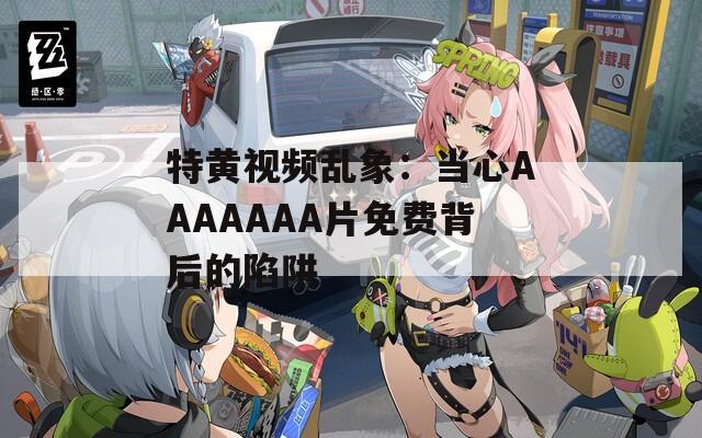特黃視頻亂象：當(dāng)心AAAAAAA片免費背后的陷阱