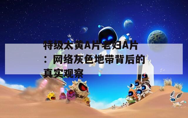 特級太黃A片老婦A片：網(wǎng)絡(luò)灰色地帶背后的真實觀察