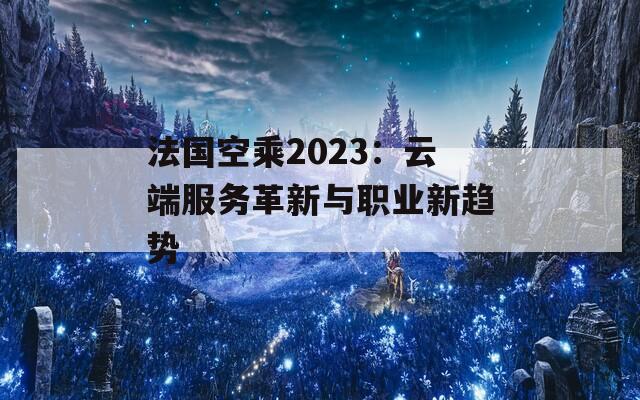 法國空乘2023：云端服務(wù)革新與職業(yè)新趨勢