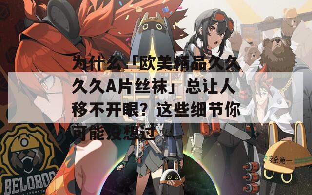 為什么「歐美精品久久久久A片絲襪」總讓人移不開(kāi)眼？這些細(xì)節(jié)你可能沒(méi)想過(guò)