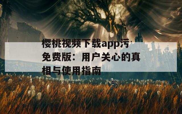 櫻桃視頻下載app污免費版：用戶關(guān)心的真相與使用指南
