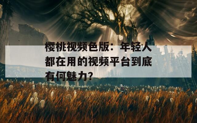 櫻桃視頻色版：年輕人都在用的視頻平臺到底有何魅力？