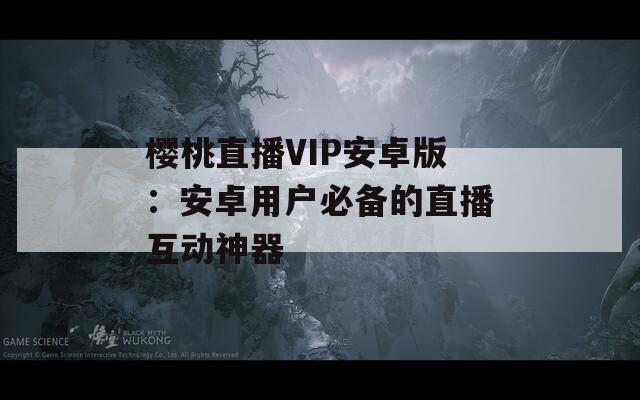 櫻桃直播VIP安卓版：安卓用戶必備的直播互動(dòng)神器