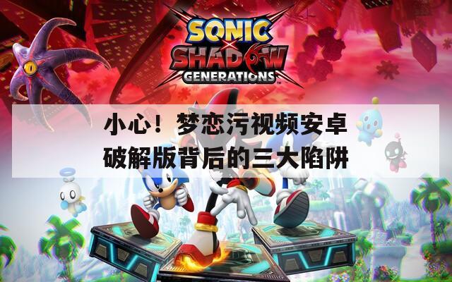 小心！夢戀污視頻安卓破解版背后的三大陷阱