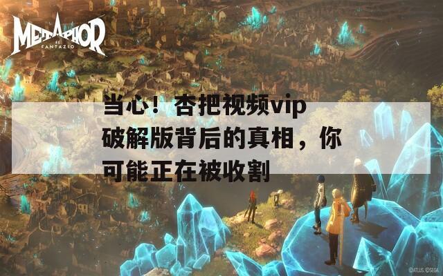 當(dāng)心！杏把視頻vip破解版背后的真相，你可能正在被收割