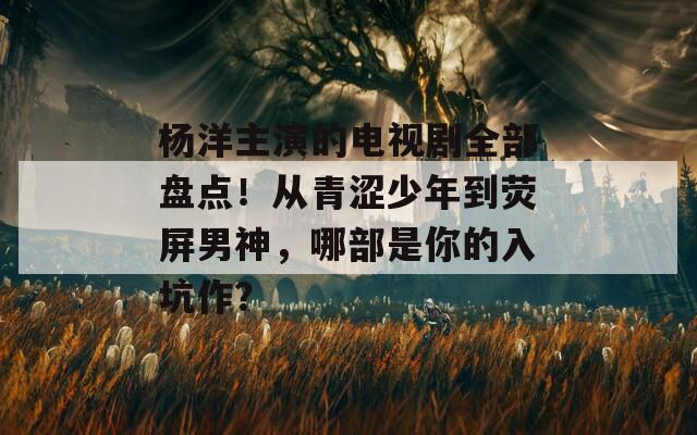 楊洋主演的電視劇全部盤(pán)點(diǎn)！從青澀少年到熒屏男神，哪部是你的入坑作？