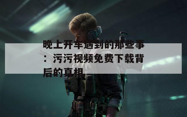 晚上開(kāi)車(chē)遇到的那些事：污污視頻免費(fèi)下載背后的真相