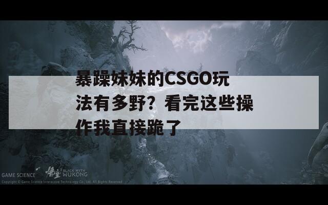暴躁妹妹的CSGO玩法有多野？看完這些操作我直接跪了