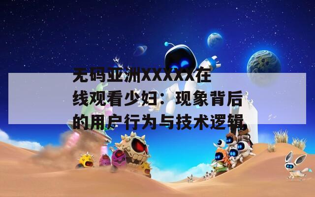 無碼亞洲XXXXX在線觀看少婦：現(xiàn)象背后的用戶行為與技術(shù)邏輯
