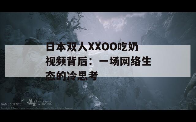 日本雙人XXOO吃奶視頻背后：一場(chǎng)網(wǎng)絡(luò)生態(tài)的冷思考