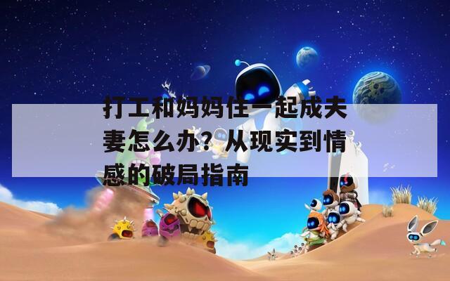 打工和媽媽住一起成夫妻怎么辦？從現(xiàn)實(shí)到情感的破局指南