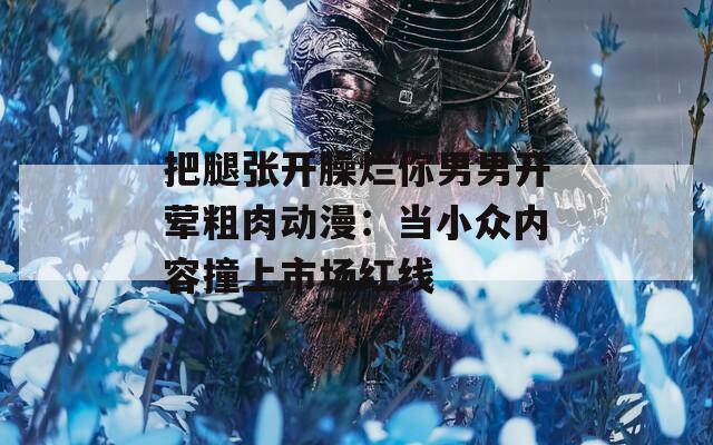 把腿張開臊爛你男男開葷粗肉動漫：當(dāng)小眾內(nèi)容撞上市場紅線