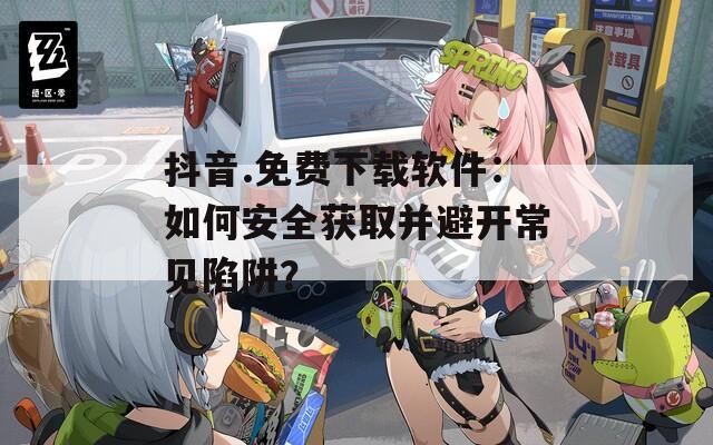 抖音.免費下載軟件：如何安全獲取并避開常見陷阱？