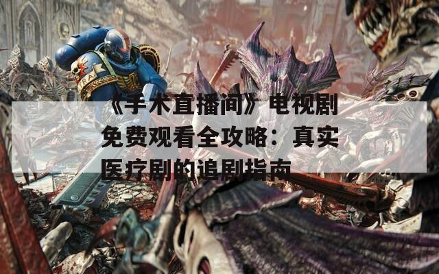 《手術(shù)直播間》電視劇免費觀看全攻略：真實醫(yī)療劇的追劇指南