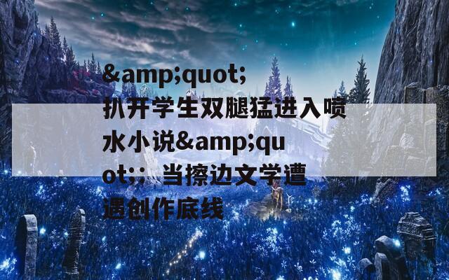 &quot;扒開學(xué)生雙腿猛進(jìn)入噴水小說&quot;：當(dāng)擦邊文學(xué)遭遇創(chuàng)作底線