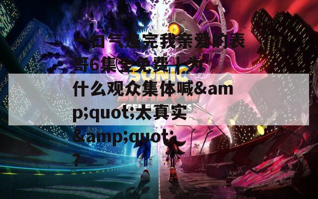 一口氣追完我親愛的表哥6集全免費(fèi) | 為什么觀眾集體喊&quot;太真實(shí)&quot;？