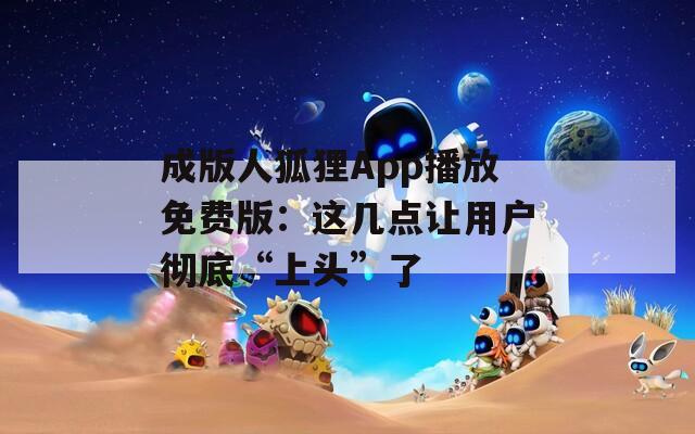 成版人狐貍App播放免費版：這幾點讓用戶徹底“上頭”了