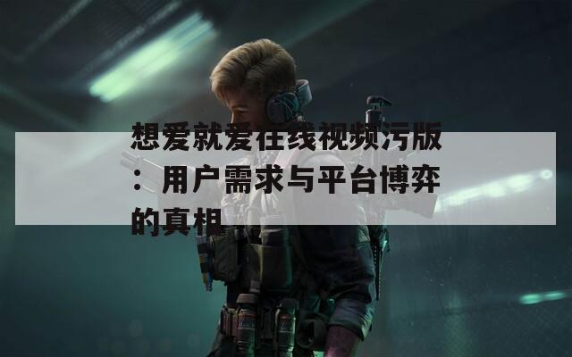 想愛就愛在線視頻污版：用戶需求與平臺博弈的真相