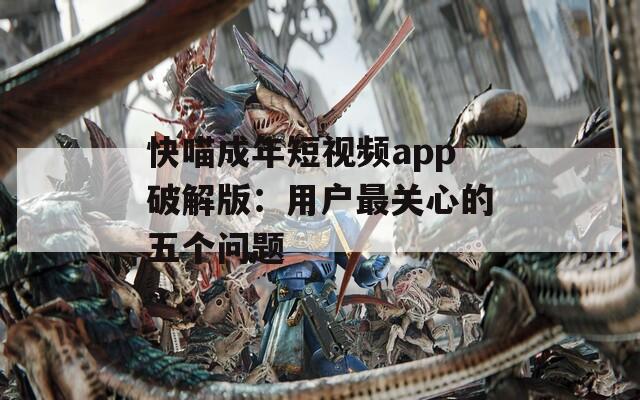 快喵成年短視頻app破解版：用戶最關(guān)心的五個(gè)問題