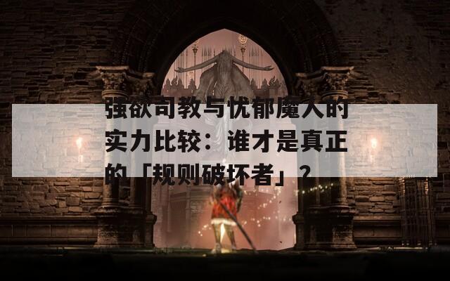 強(qiáng)欲司教與憂郁魔人的實力比較：誰才是真正的「規(guī)則破壞者」？