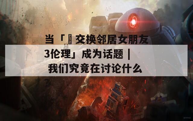 當(dāng)「巜交換鄰居女朋友3倫理」成為話(huà)題 | 我們究竟在討論什么？