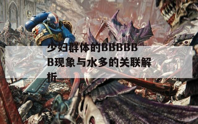 少婦群體的BBBBBB現(xiàn)象與水多的關(guān)聯(lián)解析