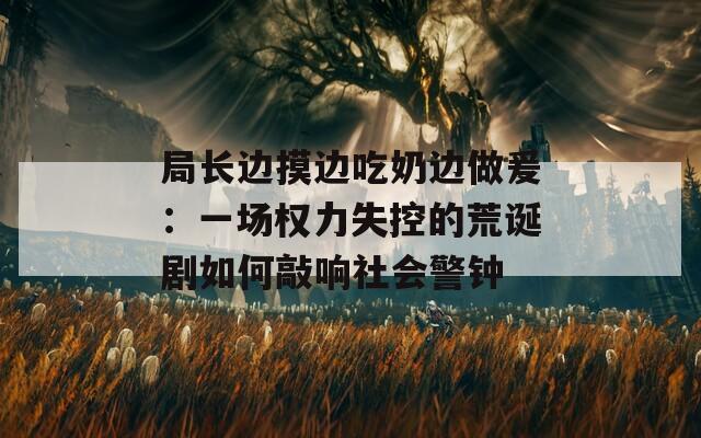 局長邊摸邊吃奶邊做爰：一場權(quán)力失控的荒誕劇如何敲響社會(huì)警鐘