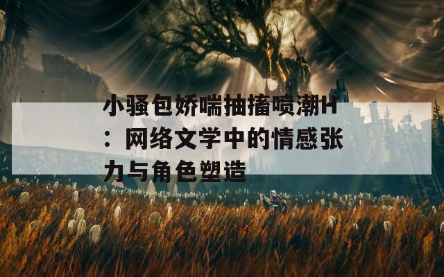 小騷包嬌喘抽搐噴潮H：網(wǎng)絡(luò)文學中的情感張力與角色塑造