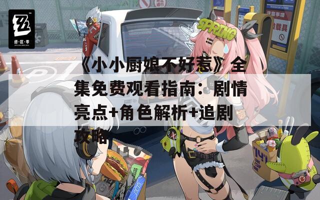 《小小廚娘不好惹》全集免費觀看指南：劇情亮點+角色解析+追劇攻略