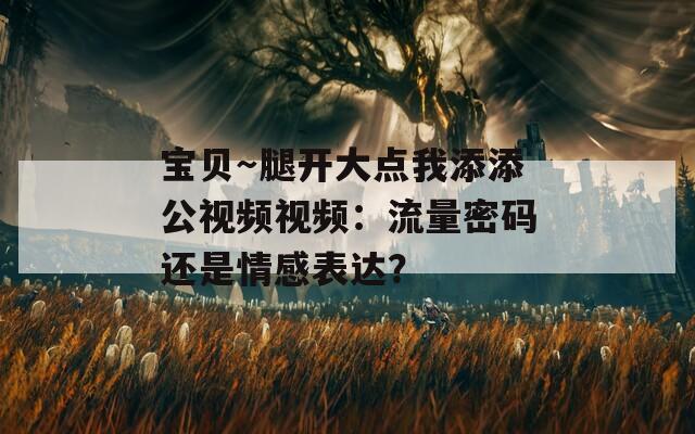 寶貝～腿開大點我添添公視頻視頻：流量密碼還是情感表達(dá)？
