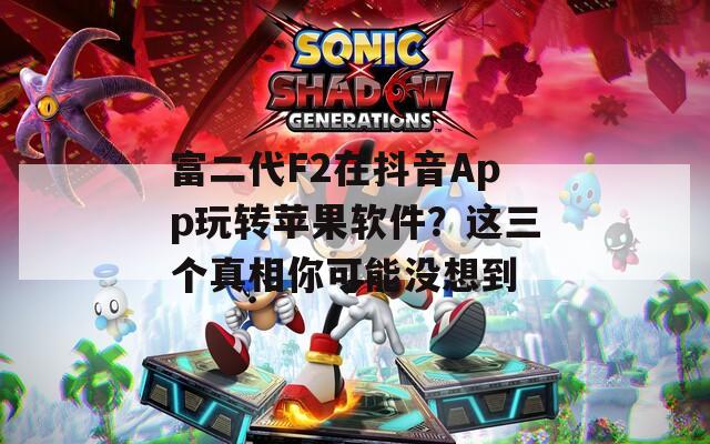 富二代F2在抖音App玩轉(zhuǎn)蘋果軟件？這三個真相你可能沒想到