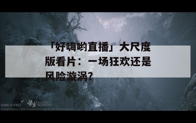 「好嗨喲直播」大尺度版看片：一場狂歡還是風(fēng)險(xiǎn)漩渦？