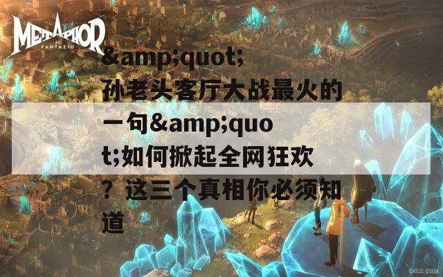 &quot;孫老頭客廳大戰(zhàn)最火的一句&quot;如何掀起全網(wǎng)狂歡？這三個真相你必須知道