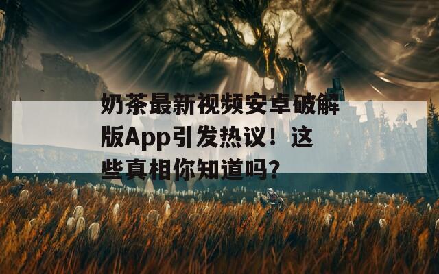 奶茶最新視頻安卓破解版App引發(fā)熱議！這些真相你知道嗎？