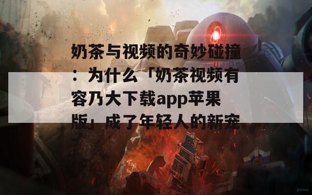 奶茶與視頻的奇妙碰撞：為什么「奶茶視頻有容乃大下載app蘋果版」成了年輕人的新寵？