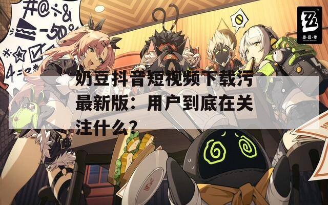 奶豆抖音短視頻下載污最新版：用戶到底在關(guān)注什么？