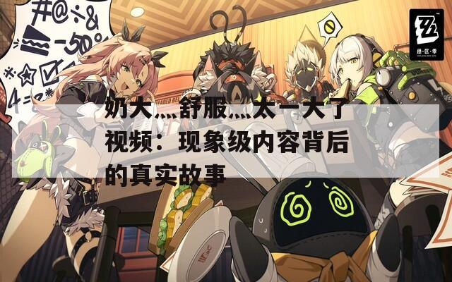奶大灬舒服灬太一大了視頻：現(xiàn)象級(jí)內(nèi)容背后的真實(shí)故事