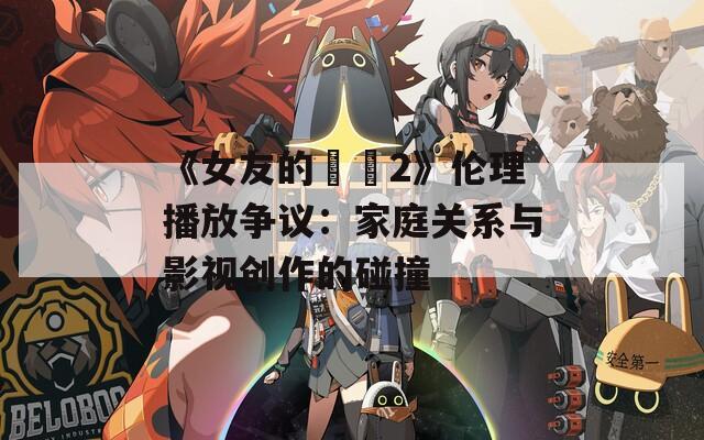 《女友的妺妺2》倫理播放爭議：家庭關系與影視創(chuàng)作的碰撞