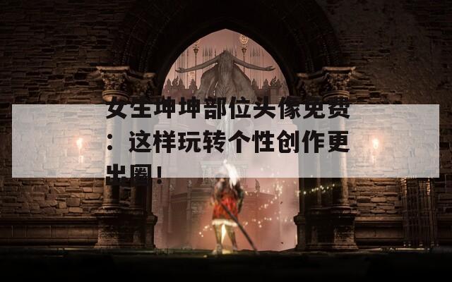 女生坤坤部位頭像免費(fèi)：這樣玩轉(zhuǎn)個(gè)性創(chuàng)作更出圈！